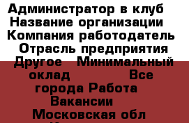 Администратор в клуб › Название организации ­ Компания-работодатель › Отрасль предприятия ­ Другое › Минимальный оклад ­ 23 000 - Все города Работа » Вакансии   . Московская обл.,Климовск г.